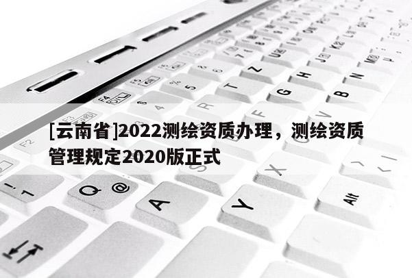[云南省]2022測繪資質(zhì)辦理，測繪資質(zhì)管理規(guī)定2020版正式