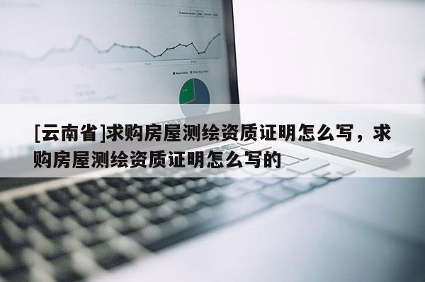 [云南省]求購房屋測繪資質(zhì)證明怎么寫，求購房屋測繪資質(zhì)證明怎么寫的