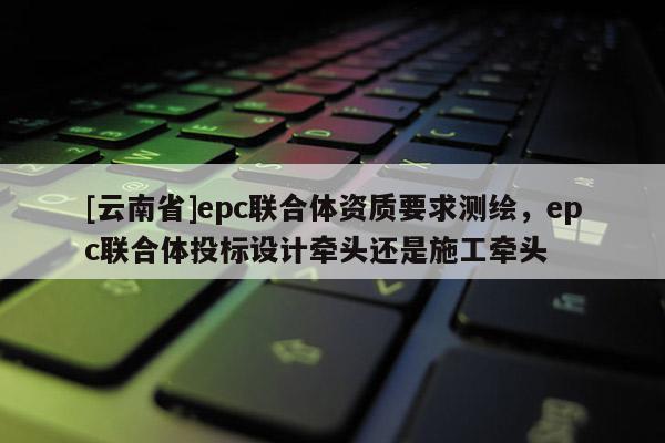 [云南省]epc聯(lián)合體資質(zhì)要求測繪，epc聯(lián)合體投標(biāo)設(shè)計牽頭還是施工牽頭