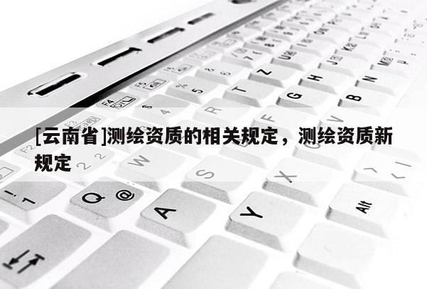 [云南省]測(cè)繪資質(zhì)的相關(guān)規(guī)定，測(cè)繪資質(zhì)新規(guī)定