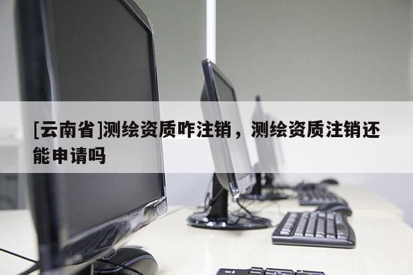 [云南省]測繪資質(zhì)咋注銷，測繪資質(zhì)注銷還能申請嗎