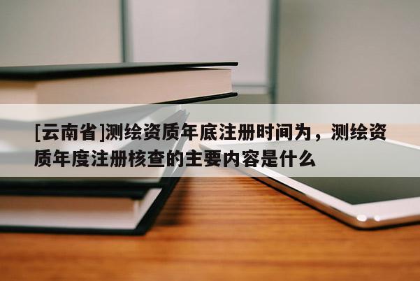 [云南省]測(cè)繪資質(zhì)年底注冊(cè)時(shí)間為，測(cè)繪資質(zhì)年度注冊(cè)核查的主要內(nèi)容是什么