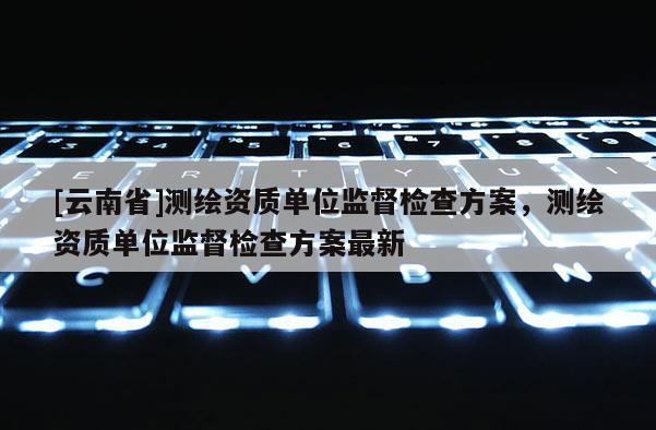 [云南省]測(cè)繪資質(zhì)單位監(jiān)督檢查方案，測(cè)繪資質(zhì)單位監(jiān)督檢查方案最新