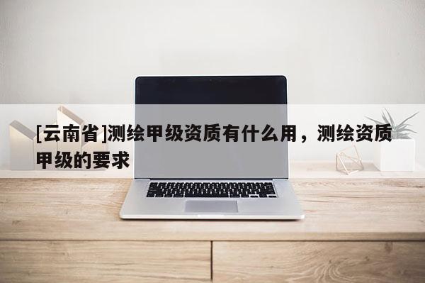 [云南省]測繪甲級資質(zhì)有什么用，測繪資質(zhì)甲級的要求