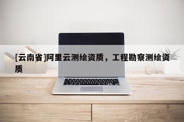 [云南省]阿里云測繪資質(zhì)，工程勘察測繪資質(zhì)