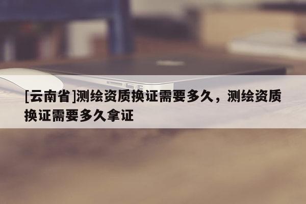 [云南省]測繪資質(zhì)換證需要多久，測繪資質(zhì)換證需要多久拿證