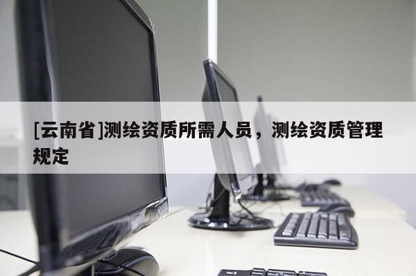 [云南省]測繪資質(zhì)所需人員，測繪資質(zhì)管理規(guī)定