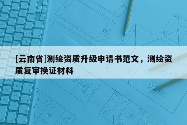 [云南省]測繪資質(zhì)升級申請書范文，測繪資質(zhì)復(fù)審換證材料