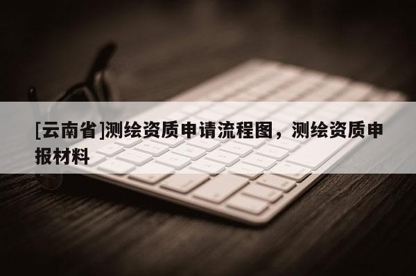 [云南省]測繪資質(zhì)申請流程圖，測繪資質(zhì)申報材料