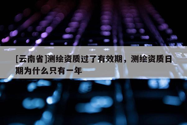 [云南省]測繪資質(zhì)過了有效期，測繪資質(zhì)日期為什么只有一年