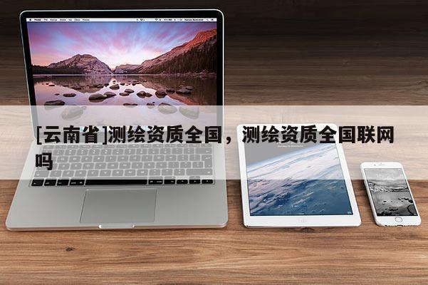 [云南省]測繪資質(zhì)全國，測繪資質(zhì)全國聯(lián)網(wǎng)嗎