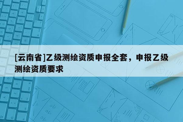 [云南省]乙級(jí)測(cè)繪資質(zhì)申報(bào)全套，申報(bào)乙級(jí)測(cè)繪資質(zhì)要求
