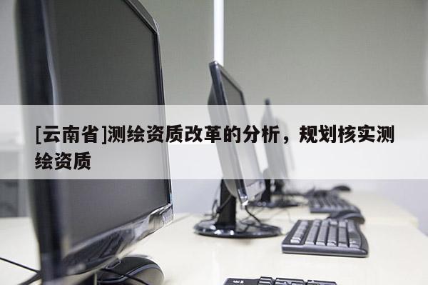 [云南省]測(cè)繪資質(zhì)改革的分析，規(guī)劃核實(shí)測(cè)繪資質(zhì)