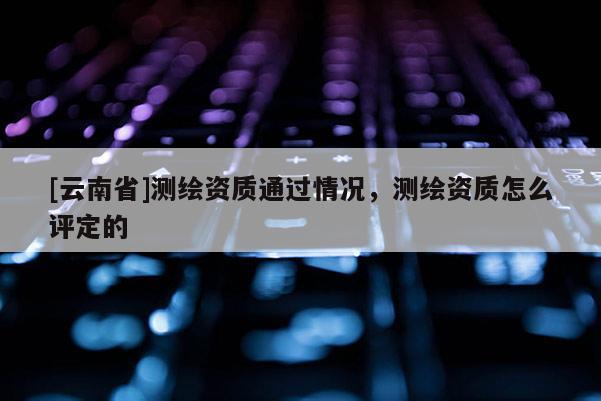 [云南省]測(cè)繪資質(zhì)通過(guò)情況，測(cè)繪資質(zhì)怎么評(píng)定的