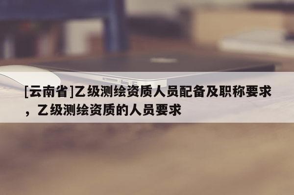 [云南省]乙級(jí)測(cè)繪資質(zhì)人員配備及職稱要求，乙級(jí)測(cè)繪資質(zhì)的人員要求