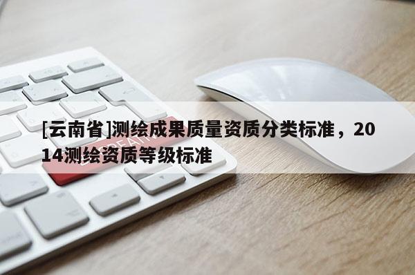 [云南省]測繪成果質(zhì)量資質(zhì)分類標(biāo)準(zhǔn)，2014測繪資質(zhì)等級標(biāo)準(zhǔn)