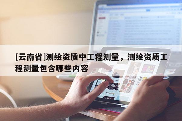 [云南省]測繪資質(zhì)中工程測量，測繪資質(zhì)工程測量包含哪些內(nèi)容