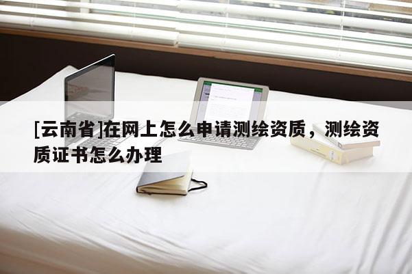 [云南省]在網(wǎng)上怎么申請(qǐng)測(cè)繪資質(zhì)，測(cè)繪資質(zhì)證書怎么辦理