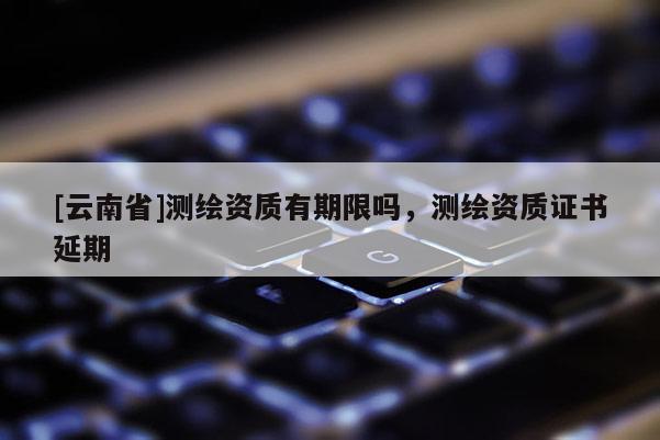 [云南省]測繪資質(zhì)有期限嗎，測繪資質(zhì)證書延期