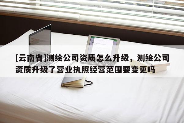 [云南省]測繪公司資質(zhì)怎么升級，測繪公司資質(zhì)升級了營業(yè)執(zhí)照經(jīng)營范圍要變更嗎