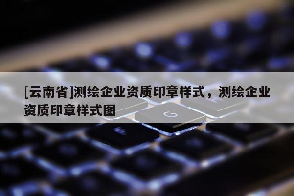 [云南省]測(cè)繪企業(yè)資質(zhì)印章樣式，測(cè)繪企業(yè)資質(zhì)印章樣式圖