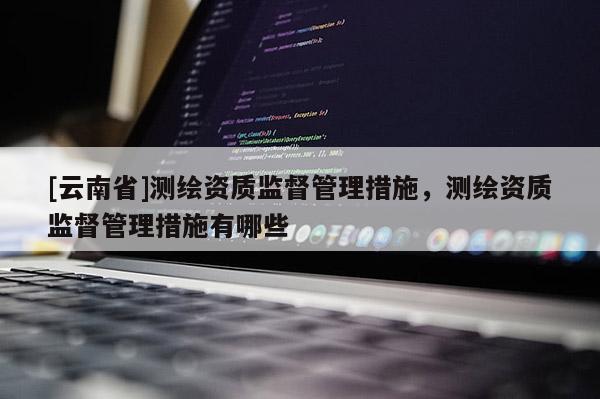 [云南省]測(cè)繪資質(zhì)監(jiān)督管理措施，測(cè)繪資質(zhì)監(jiān)督管理措施有哪些