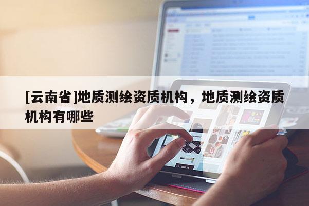 [云南省]地質(zhì)測繪資質(zhì)機(jī)構(gòu)，地質(zhì)測繪資質(zhì)機(jī)構(gòu)有哪些