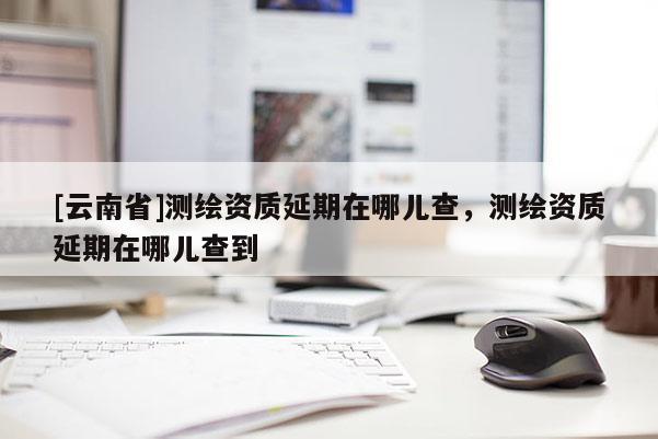 [云南省]測(cè)繪資質(zhì)延期在哪兒查，測(cè)繪資質(zhì)延期在哪兒查到