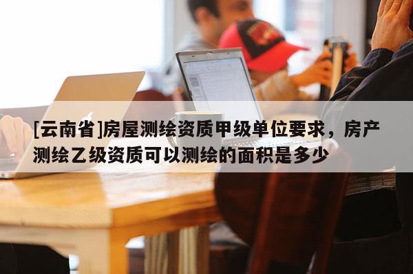 [云南省]房屋測(cè)繪資質(zhì)甲級(jí)單位要求，房產(chǎn)測(cè)繪乙級(jí)資質(zhì)可以測(cè)繪的面積是多少