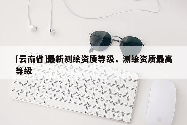 [云南省]最新測繪資質(zhì)等級，測繪資質(zhì)最高等級