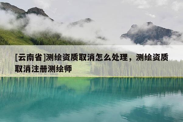 [云南省]測(cè)繪資質(zhì)取消怎么處理，測(cè)繪資質(zhì)取消注冊(cè)測(cè)繪師