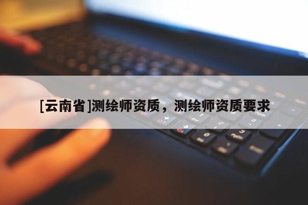 [云南省]測繪師資質(zhì)，測繪師資質(zhì)要求