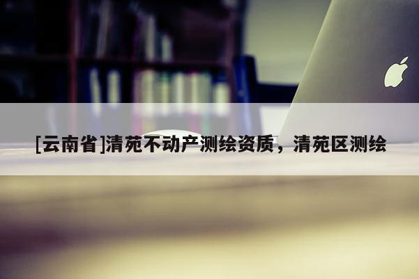 [云南省]清苑不動產(chǎn)測繪資質(zhì)，清苑區(qū)測繪