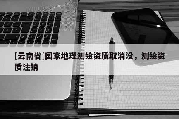 [云南省]國家地理測繪資質(zhì)取消沒，測繪資質(zhì)注銷