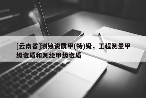 [云南省]測(cè)繪資質(zhì)甲(特)級(jí)，工程測(cè)量甲級(jí)資質(zhì)和測(cè)繪甲級(jí)資質(zhì)