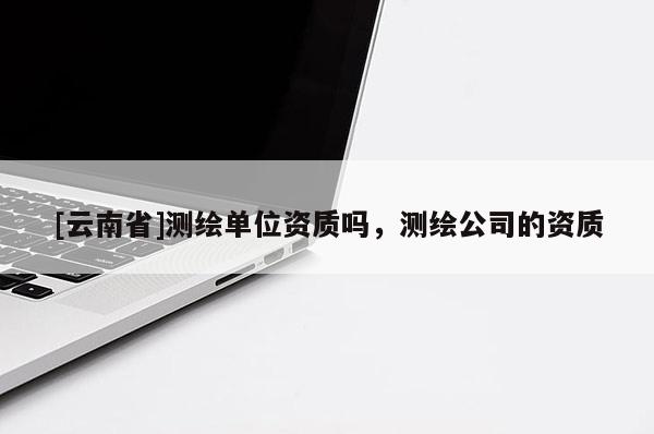 [云南省]測(cè)繪單位資質(zhì)嗎，測(cè)繪公司的資質(zhì)