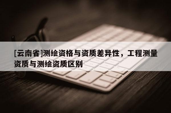[云南省]測(cè)繪資格與資質(zhì)差異性，工程測(cè)量資質(zhì)與測(cè)繪資質(zhì)區(qū)別