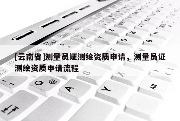 [云南省]測(cè)量員證測(cè)繪資質(zhì)申請(qǐng)，測(cè)量員證測(cè)繪資質(zhì)申請(qǐng)流程