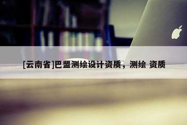 [云南省]巴盟測(cè)繪設(shè)計(jì)資質(zhì)，測(cè)繪 資質(zhì)