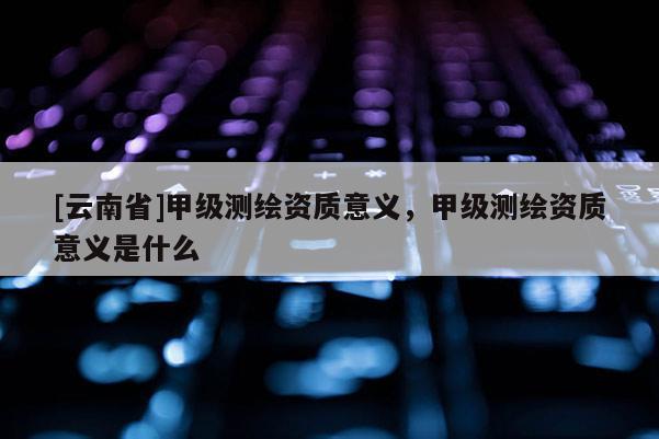 [云南省]甲級測繪資質意義，甲級測繪資質意義是什么