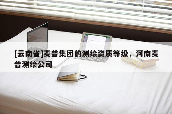 [云南省]麥普集團(tuán)的測(cè)繪資質(zhì)等級(jí)，河南麥普測(cè)繪公司