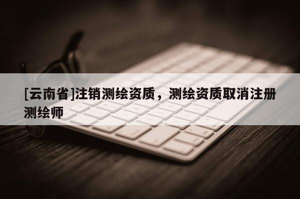 [云南省]注銷(xiāo)測(cè)繪資質(zhì)，測(cè)繪資質(zhì)取消注冊(cè)測(cè)繪師