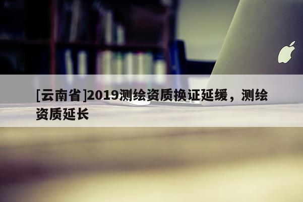 [云南省]2019測繪資質(zhì)換證延緩，測繪資質(zhì)延長