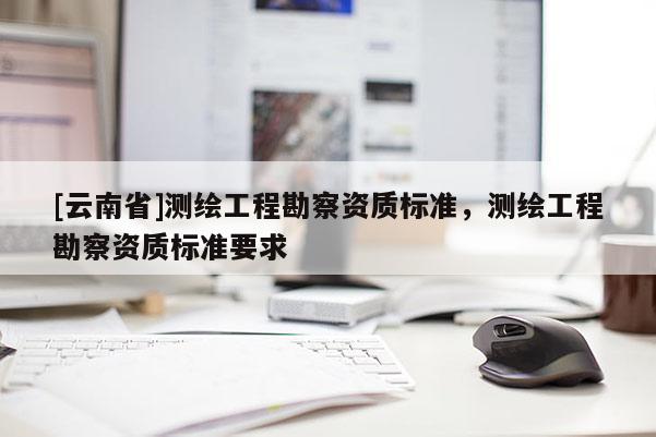 [云南省]測繪工程勘察資質(zhì)標準，測繪工程勘察資質(zhì)標準要求