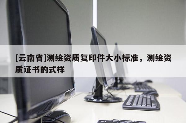 [云南省]測(cè)繪資質(zhì)復(fù)印件大小標(biāo)準(zhǔn)，測(cè)繪資質(zhì)證書的式樣