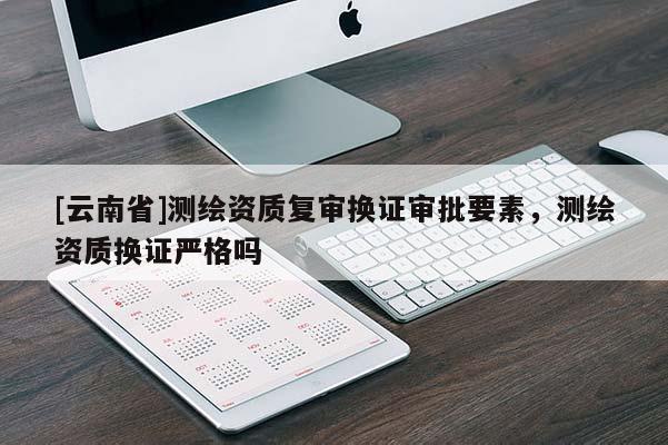 [云南省]測繪資質(zhì)復(fù)審換證審批要素，測繪資質(zhì)換證嚴(yán)格嗎