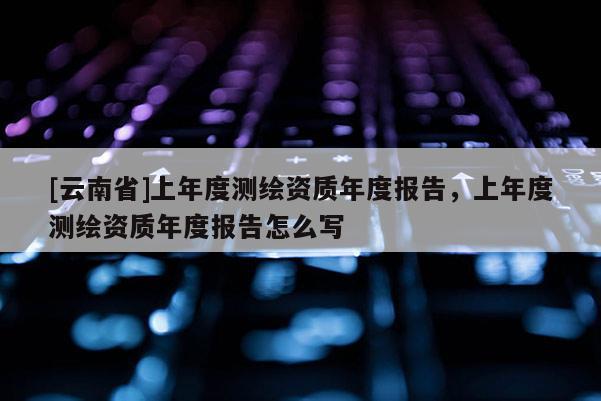 [云南省]上年度測繪資質(zhì)年度報告，上年度測繪資質(zhì)年度報告怎么寫