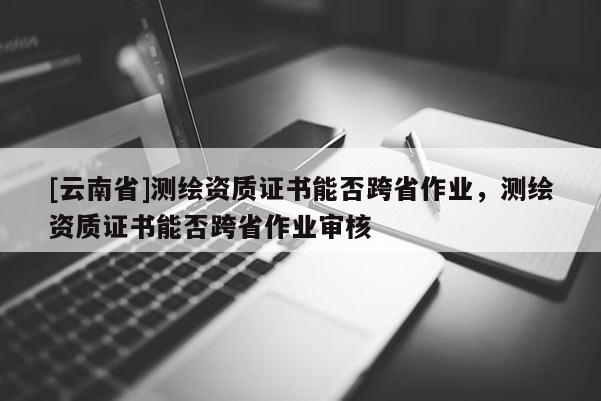 [云南省]測繪資質(zhì)證書能否跨省作業(yè)，測繪資質(zhì)證書能否跨省作業(yè)審核