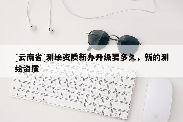 [云南省]測(cè)繪資質(zhì)新辦升級(jí)要多久，新的測(cè)繪資質(zhì)