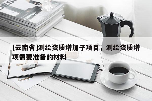 [云南省]測繪資質(zhì)增加子項目，測繪資質(zhì)增項需要準(zhǔn)備的材料